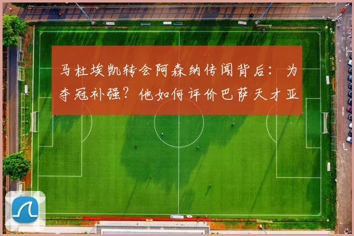马杜埃凯转会阿森纳传闻背后：为夺冠补强？他如何评价巴萨天才亚马尔