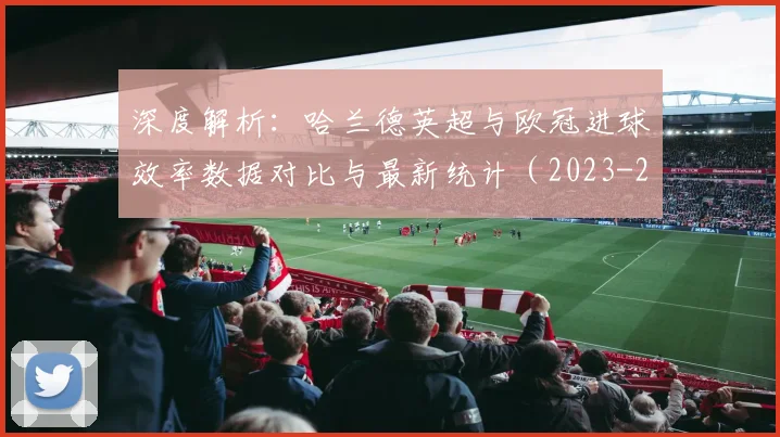 深度解析：哈兰德英超与欧冠进球效率数据对比与最新统计（2023-24赛季）