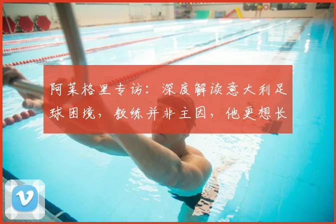 阿莱格里专访：深度解读意大利足球困境，教练并非主因，他更想长期执教米兰