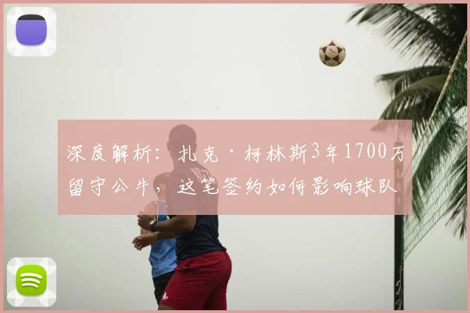 深度解析：扎克·柯林斯3年1700万留守公牛，这笔签约如何影响球队未来内线布局？