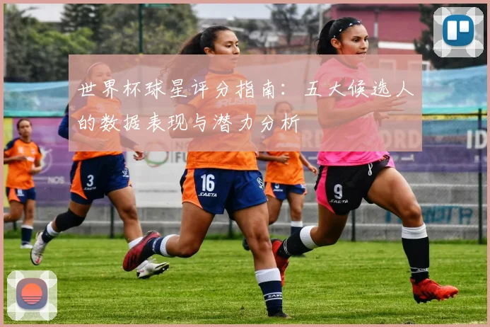 世界杯球星评分指南：五大候选人的数据表现与潜力分析