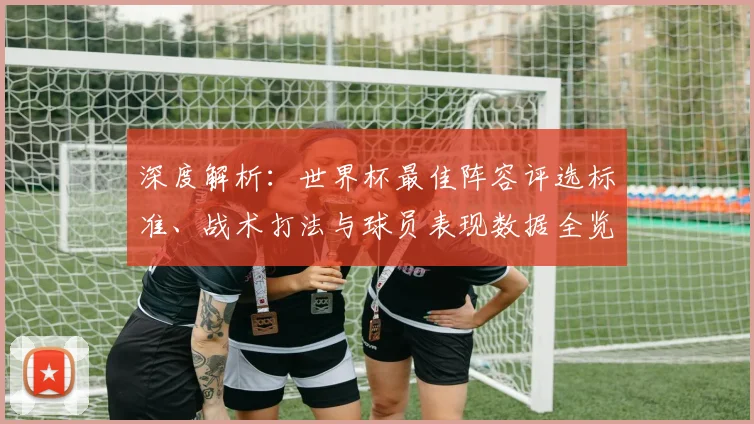 深度解析：世界杯最佳阵容评选标准、战术打法与球员表现数据全览