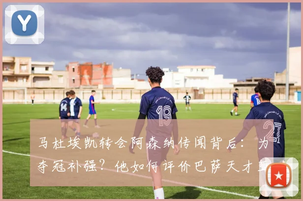 马杜埃凯转会阿森纳传闻背后：为夺冠补强？他如何评价巴萨天才亚马尔