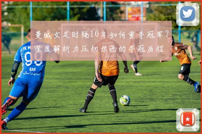曼城女足时隔10年如何重夺冠军？深度解析力压切尔西的夺冠历程